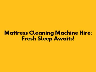 Mattress Cleaning Machine Hire: Fresh Sleep Awaits!