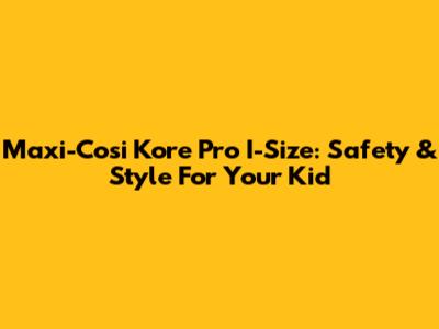 Maxi-Cosi Kore Pro I-Size: Safety & Style For Your Kid