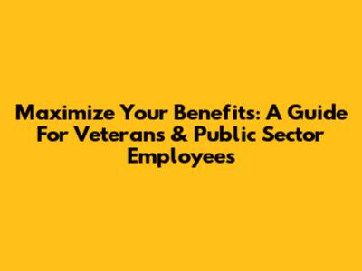 Maximize Your Benefits: A Guide For Veterans & Public Sector Employees
