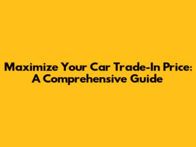 Maximize Your Car Trade-In Price: A Comprehensive Guide