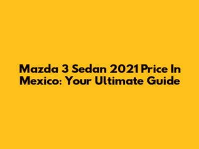 Mazda 3 Sedan 2021 Price In Mexico: Your Ultimate Guide