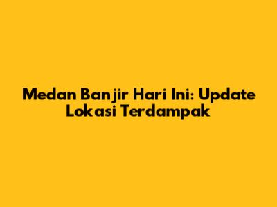 Medan Banjir Hari Ini: Update Lokasi Terdampak
