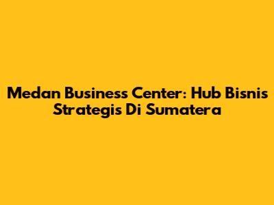 Medan Business Center: Hub Bisnis Strategis Di Sumatera