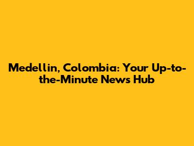 Medellin, Colombia: Your Up-to-the-Minute News Hub