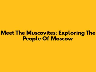 Meet The Muscovites: Exploring The People Of Moscow