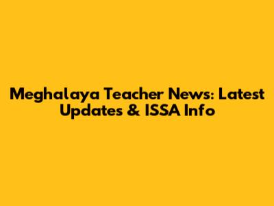 Meghalaya Teacher News: Latest Updates & ISSA Info