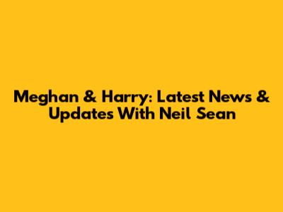 Meghan & Harry: Latest News & Updates With Neil Sean