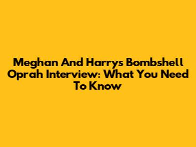Meghan And Harry's Bombshell Oprah Interview: What You Need To Know
