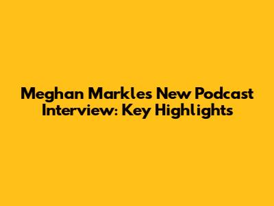 Meghan Markle's New Podcast Interview: Key Highlights