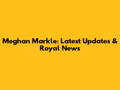 Meghan Markle: Latest Updates & Royal News
