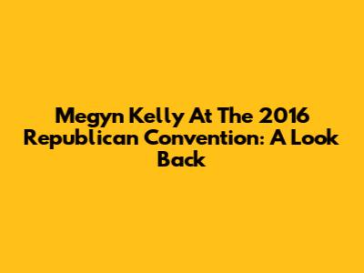 Megyn Kelly At The 2016 Republican Convention: A Look Back