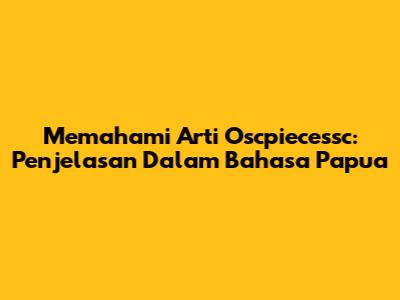 Memahami Arti Oscpiecessc: Penjelasan Dalam Bahasa Papua