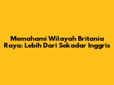 Memahami Wilayah Britania Raya: Lebih Dari Sekadar Inggris