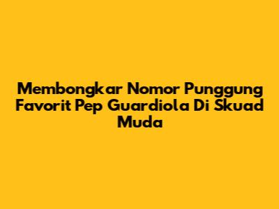 Membongkar Nomor Punggung Favorit Pep Guardiola Di Skuad Muda