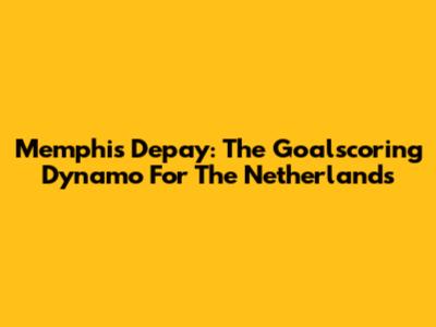 Memphis Depay: The Goalscoring Dynamo For The Netherlands