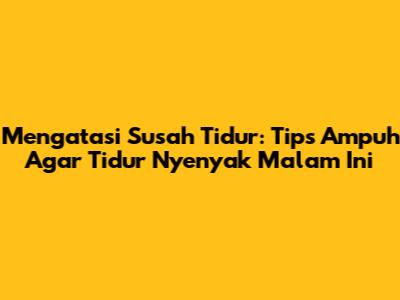 Mengatasi Susah Tidur: Tips Ampuh Agar Tidur Nyenyak Malam Ini
