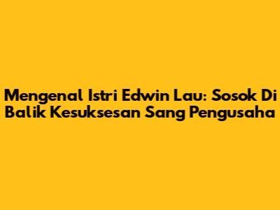Mengenal Istri Edwin Lau: Sosok Di Balik Kesuksesan Sang Pengusaha