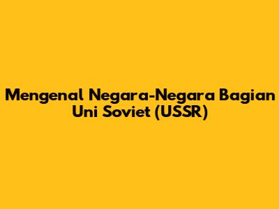 Mengenal Negara-Negara Bagian Uni Soviet (USSR)