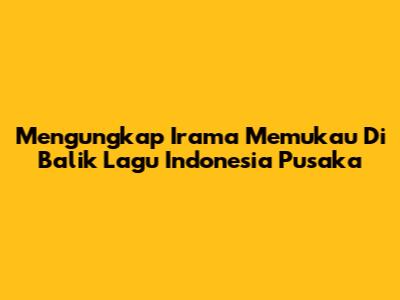 Mengungkap Irama Memukau Di Balik Lagu Indonesia Pusaka