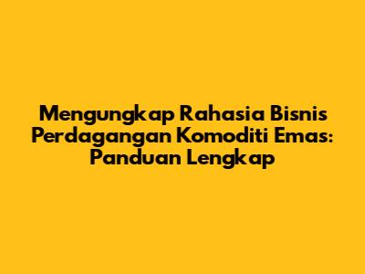 Mengungkap Rahasia Bisnis Perdagangan Komoditi Emas: Panduan Lengkap