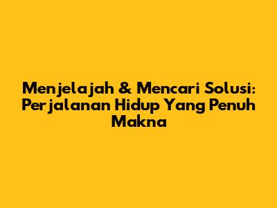 Menjelajah & Mencari Solusi: Perjalanan Hidup Yang Penuh Makna