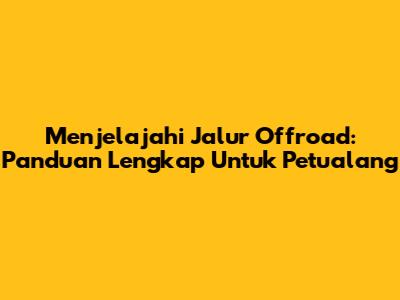 Menjelajahi Jalur Offroad: Panduan Lengkap Untuk Petualang