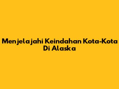 Menjelajahi Keindahan Kota-Kota Di Alaska