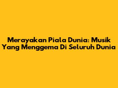 Merayakan Piala Dunia: Musik Yang Menggema Di Seluruh Dunia
