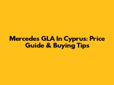 Mercedes GLA In Cyprus: Price Guide & Buying Tips