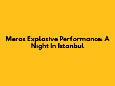 Mero's Explosive Performance: A Night In Istanbul