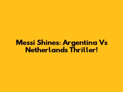 Messi Shines: Argentina Vs Netherlands Thriller!