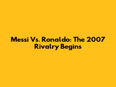 Messi Vs. Ronaldo: The 2007 Rivalry Begins