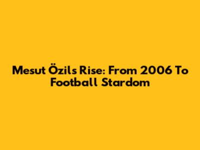 Mesut Özil's Rise: From 2006 To Football Stardom