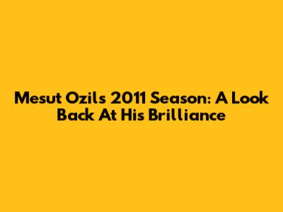 Mesut Ozil's 2011 Season: A Look Back At His Brilliance