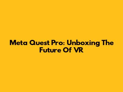 Meta Quest Pro: Unboxing The Future Of VR