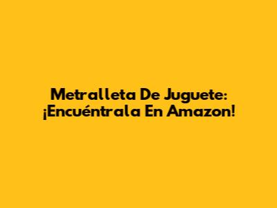 Metralleta De Juguete: ¡Encuéntrala En Amazon!