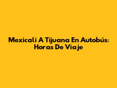 Mexicali A Tijuana En Autobús: Horas De Viaje