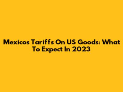 Mexico's Tariffs On US Goods: What To Expect In 2023
