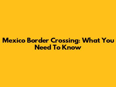 Mexico Border Crossing: What You Need To Know