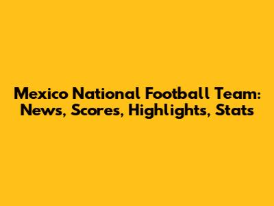 Mexico National Football Team: News, Scores, Highlights, Stats