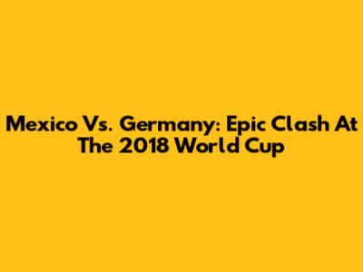 Mexico Vs. Germany: Epic Clash At The 2018 World Cup