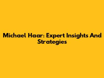 Michael Haar: Expert Insights And Strategies