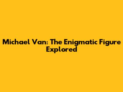 Michael Van: The Enigmatic Figure Explored