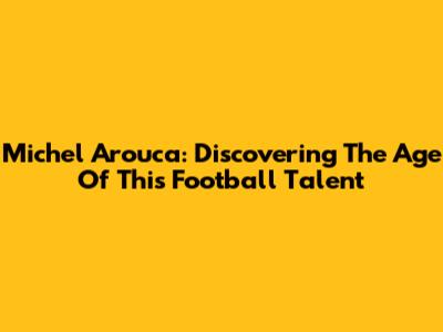 Michel Arouca: Discovering The Age Of This Football Talent