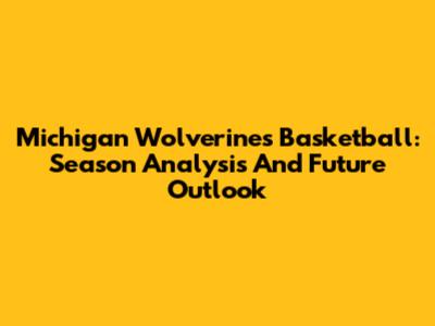 Michigan Wolverines Basketball: Season Analysis And Future Outlook