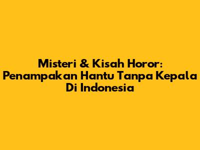 Misteri & Kisah Horor: Penampakan Hantu Tanpa Kepala Di Indonesia
