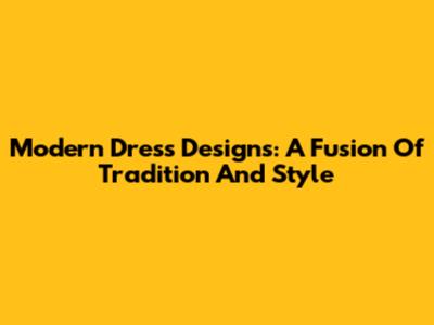 Modern Dress Designs: A Fusion Of Tradition And Style