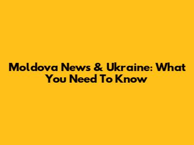 Moldova News & Ukraine: What You Need To Know