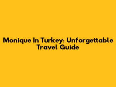Monique In Turkey: Unforgettable Travel Guide