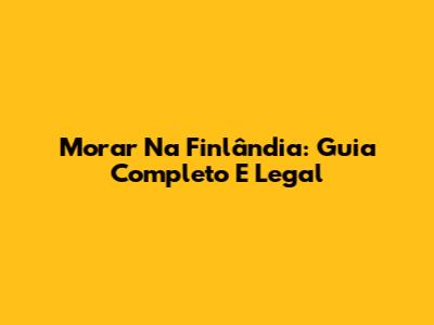 Morar Na Finlândia: Guia Completo E Legal